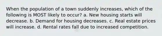 When the population of a town suddenly increases, which of the following is MOST likely to occur? a. New housing starts will decrease. b. Demand for housing decreases. c. Real estate prices will increase. d. Rental rates fall due to increased competition.