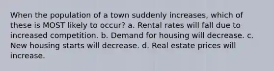 When the population of a town suddenly increases, which of these is MOST likely to occur? a. Rental rates will fall due to increased competition. b. Demand for housing will decrease. c. New housing starts will decrease. d. Real estate prices will increase.