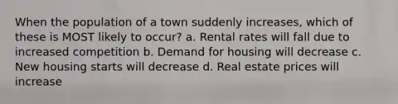 When the population of a town suddenly increases, which of these is MOST likely to occur? a. Rental rates will fall due to increased competition b. Demand for housing will decrease c. New housing starts will decrease d. Real estate prices will increase