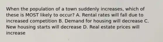 When the population of a town suddenly increases, which of these is MOST likely to occur? A. Rental rates will fall due to increased competition B. Demand for housing will decrease C. New housing starts will decrease D. Real estate prices will increase