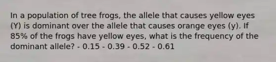 In a population of tree frogs, the allele that causes yellow eyes (Y) is dominant over the allele that causes orange eyes (y). If 85% of the frogs have yellow eyes, what is the frequency of the dominant allele? - 0.15 - 0.39 - 0.52 - 0.61