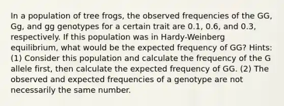 In a population of tree frogs, the observed frequencies of the GG, Gg, and gg genotypes for a certain trait are 0.1, 0.6, and 0.3, respectively. If this population was in Hardy-Weinberg equilibrium, what would be the expected frequency of GG? Hints: (1) Consider this population and calculate the frequency of the G allele first, then calculate the expected frequency of GG. (2) The observed and expected frequencies of a genotype are not necessarily the same number.