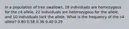 In a population of tree swallows, 18 individuals are homozygous for the c4 allele, 22 individuals are heterozygous for the allele, and 10 individuals lack the allele. What is the frequency of the c4 allele? 0.80 0.58 0.36 0.40 0.29