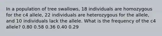 In a population of tree swallows, 18 individuals are homozygous for the c4 allele, 22 individuals are heterozygous for the allele, and 10 individuals lack the allele. What is the frequency of the c4 allele? 0.80 0.58 0.36 0.40 0.29