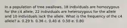 In a population of tree swallows, 18 individuals are homozygous for the c4 allele, 22 individuals are heterozygous for the allele and 10 individuals lack the allele. What is the frequency of the c4 allele? a. 0.29 b. 0.36 c. 0.40 d. 0.58 e. 0.80