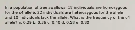 In a population of tree swallows, 18 individuals are homozygous for the c4 allele, 22 individuals are heterozygous for the allele and 10 individuals lack the allele. What is the frequency of the c4 allele? a. 0.29 b. 0.36 c. 0.40 d. 0.58 e. 0.80