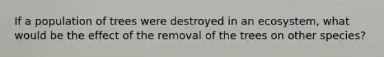 If a population of trees were destroyed in an ecosystem, what would be the effect of the removal of the trees on other species?