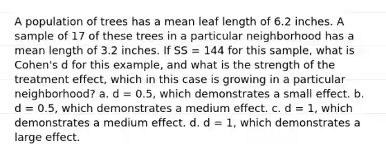 A population of trees has a mean leaf length of 6.2 inches. A sample of 17 of these trees in a particular neighborhood has a mean length of 3.2 inches. If SS = 144 for this sample, what is Cohen's d for this example, and what is the strength of the treatment effect, which in this case is growing in a particular neighborhood? a. d = 0.5, which demonstrates a small effect. b. d = 0.5, which demonstrates a medium effect. c. d = 1, which demonstrates a medium effect. d. d = 1, which demonstrates a large effect.