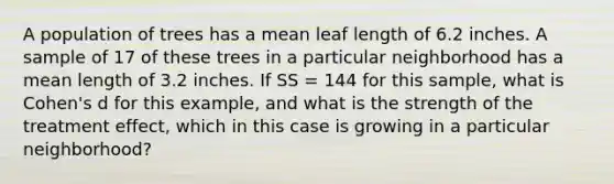 A population of trees has a mean leaf length of 6.2 inches. A sample of 17 of these trees in a particular neighborhood has a mean length of 3.2 inches. If SS = 144 for this sample, what is Cohen's d for this example, and what is the strength of the treatment effect, which in this case is growing in a particular neighborhood?