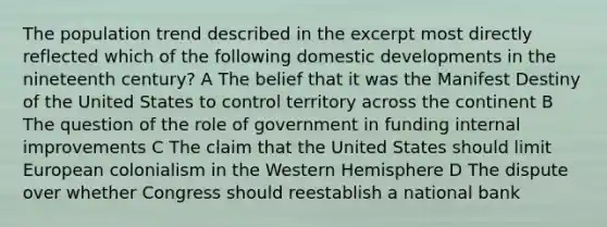 The population trend described in the excerpt most directly reflected which of the following domestic developments in the nineteenth century? A The belief that it was the Manifest Destiny of the United States to control territory across the continent B The question of the role of government in funding internal improvements C The claim that the United States should limit European colonialism in the Western Hemisphere D The dispute over whether Congress should reestablish a national bank