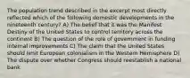 The population trend described in the excerpt most directly reflected which of the following domestic developments in the nineteenth century? A) The belief that it was the Manifest Destiny of the United States to control territory across the continent B) The question of the role of government in funding internal improvements C) The claim that the United States should limit European colonialism in the Western Hemisphere D) The dispute over whether Congress should reestablish a national bank