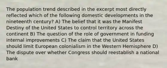 The population trend described in the excerpt most directly reflected which of the following domestic developments in the nineteenth century? A) The belief that it was the Manifest Destiny of the United States to control territory across the continent B) The question of the role of government in funding internal improvements C) The claim that the United States should limit European colonialism in the Western Hemisphere D) The dispute over whether Congress should reestablish a national bank