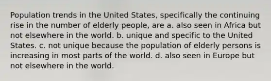 Population trends in the United States, specifically the continuing rise in the number of elderly people, are a. also seen in Africa but not elsewhere in the world. b. unique and specific to the United States. c. not unique because the population of elderly persons is increasing in most parts of the world. d. also seen in Europe but not elsewhere in the world.