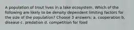 A population of trout lives in a lake ecosystem. Which of the following are likely to be density dependent limiting factors for the size of the population? Choose 3 answers: a. cooperation b. disease c. predation d. competition for food