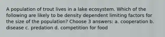 A population of trout lives in a lake ecosystem. Which of the following are likely to be density dependent limiting factors for the size of the population? Choose 3 answers: a. cooperation b. disease c. predation d. competition for food