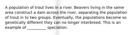 A population of trout lives in a river. Beavers living in the same area construct a dam across the river, separating the population of trout in to two groups. Eventually, the populations become so genetically different they can no longer interbreed. This is an example of __________ speciation.