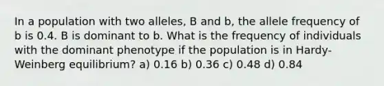 In a population with two alleles, B and b, the allele frequency of b is 0.4. B is dominant to b. What is the frequency of individuals with the dominant phenotype if the population is in Hardy-Weinberg equilibrium? a) 0.16 b) 0.36 c) 0.48 d) 0.84