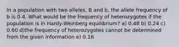 In a population with two alleles, B and b, the allele frequency of b is 0.4. What would be the frequency of heterozygotes if the population is in Hardy-Weinberg equilibrium? a) 0.48 b) 0.24 c) 0.60 d)the frequency of heterozygotes cannot be determined from the given information e) 0.16