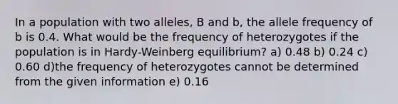 In a population with two alleles, B and b, the allele frequency of b is 0.4. What would be the frequency of heterozygotes if the population is in Hardy-Weinberg equilibrium? a) 0.48 b) 0.24 c) 0.60 d)the frequency of heterozygotes cannot be determined from the given information e) 0.16