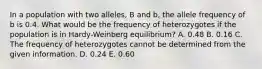 In a population with two alleles, B and b, the allele frequency of b is 0.4. What would be the frequency of heterozygotes if the population is in Hardy-Weinberg equilibrium? A. 0.48 B. 0.16 C. The frequency of heterozygotes cannot be determined from the given information. D. 0.24 E. 0.60