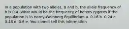 In a population with two alleles, B and b, the allele frequency of b is 0.4. What would be the frequency of hetero zygotes if the population is in Hardy-Weinberg Equilibrium a. 0.16 b. 0.24 c. 0.48 d. 0.6 e. You cannot tell this information