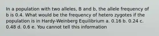 In a population with two alleles, B and b, the allele frequency of b is 0.4. What would be the frequency of hetero zygotes if the population is in Hardy-Weinberg Equilibrium a. 0.16 b. 0.24 c. 0.48 d. 0.6 e. You cannot tell this information