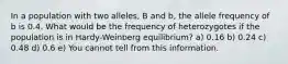 In a population with two alleles, B and b, the allele frequency of b is 0.4. What would be the frequency of heterozygotes if the population is in Hardy-Weinberg equilibrium? a) 0.16 b) 0.24 c) 0.48 d) 0.6 e) You cannot tell from this information.