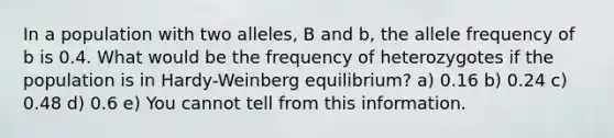 In a population with two alleles, B and b, the allele frequency of b is 0.4. What would be the frequency of heterozygotes if the population is in Hardy-Weinberg equilibrium? a) 0.16 b) 0.24 c) 0.48 d) 0.6 e) You cannot tell from this information.