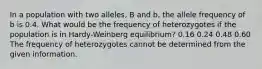 In a population with two alleles, B and b, the allele frequency of b is 0.4. What would be the frequency of heterozygotes if the population is in Hardy-Weinberg equilibrium? 0.16 0.24 0.48 0.60 The frequency of heterozygotes cannot be determined from the given information.