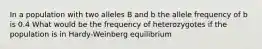 In a population with two alleles B and b the allele frequency of b is 0.4 What would be the frequency of heterozygotes if the population is in Hardy-Weinberg equilibrium