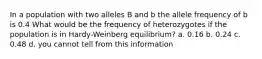 In a population with two alleles B and b the allele frequency of b is 0.4 What would be the frequency of heterozygotes if the population is in Hardy-Weinberg equilibrium? a. 0.16 b. 0.24 c. 0.48 d. you cannot tell from this information