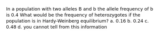 In a population with two alleles B and b the allele frequency of b is 0.4 What would be the frequency of heterozygotes if the population is in Hardy-Weinberg equilibrium? a. 0.16 b. 0.24 c. 0.48 d. you cannot tell from this information