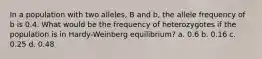 In a population with two alleles, B and b, the allele frequency of b is 0.4. What would be the frequency of heterozygotes if the population is in Hardy-Weinberg equilibrium? a. 0.6 b. 0.16 c. 0.25 d. 0.48