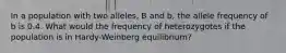 In a population with two alleles, B and b, the allele frequency of b is 0.4. What would the frequency of heterozygotes if the population is in Hardy-Weinberg equilibrium?