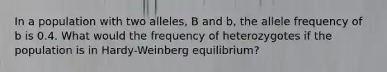 In a population with two alleles, B and b, the allele frequency of b is 0.4. What would the frequency of heterozygotes if the population is in Hardy-Weinberg equilibrium?