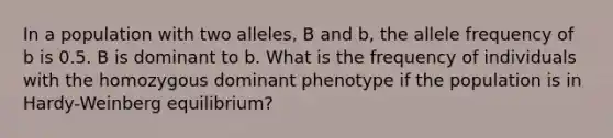 In a population with two alleles, B and b, the allele frequency of b is 0.5. B is dominant to b. What is the frequency of individuals with the homozygous dominant phenotype if the population is in Hardy-Weinberg equilibrium?