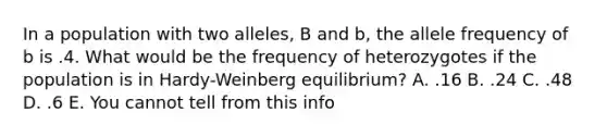 In a population with two alleles, B and b, the allele frequency of b is .4. What would be the frequency of heterozygotes if the population is in Hardy-Weinberg equilibrium? A. .16 B. .24 C. .48 D. .6 E. You cannot tell from this info