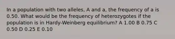 In a population with two alleles, A and a, the frequency of a is 0.50. What would be the frequency of heterozygotes if the population is in Hardy-Weinberg equilibrium? A 1.00 B 0.75 C 0.50 D 0.25 E 0.10