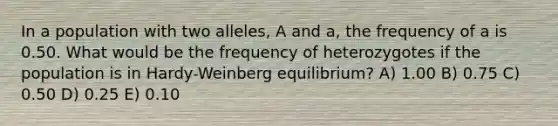 In a population with two alleles, A and a, the frequency of a is 0.50. What would be the frequency of heterozygotes if the population is in Hardy-Weinberg equilibrium? A) 1.00 B) 0.75 C) 0.50 D) 0.25 E) 0.10