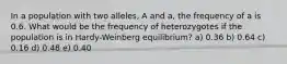 In a population with two alleles, A and a, the frequency of a is 0.6. What would be the frequency of heterozygotes if the population is in Hardy-Weinberg equilibrium? a) 0.36 b) 0.64 c) 0.16 d) 0.48 e) 0.40