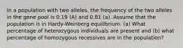 In a population with two alleles, the frequency of the two alleles in the gene pool is 0.19 (A) and 0.81 (a). Assume that the population is in Hardy-Weinberg equilibrium. (a) What percentage of heterozygous individuals are present and (b) what percentage of homozygous recessives are in the population?