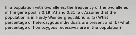 In a population with two alleles, the frequency of the two alleles in the gene pool is 0.19 (A) and 0.81 (a). Assume that the population is in Hardy-Weinberg equilibrium. (a) What percentage of heterozygous individuals are present and (b) what percentage of homozygous recessives are in the population?