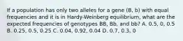 If a population has only two alleles for a gene (B, b) with equal frequencies and it is in Hardy-Weinberg equilibrium, what are the expected frequencies of genotypes BB, Bb, and bb? A. 0.5, 0, 0.5 B. 0.25, 0.5, 0.25 C. 0.04, 0.92, 0.04 D. 0.7, 0.3, 0