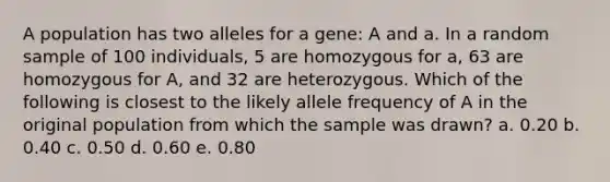 A population has two alleles for a gene: A and a. In a random sample of 100 individuals, 5 are homozygous for a, 63 are homozygous for A, and 32 are heterozygous. Which of the following is closest to the likely allele frequency of A in the original population from which the sample was drawn? a. 0.20 b. 0.40 c. 0.50 d. 0.60 e. 0.80