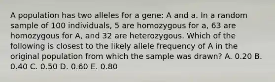 A population has two alleles for a gene: A and a. In a random sample of 100 individuals, 5 are homozygous for a, 63 are homozygous for A, and 32 are heterozygous. Which of the following is closest to the likely allele frequency of A in the original population from which the sample was drawn? A. 0.20 B. 0.40 C. 0.50 D. 0.60 E. 0.80