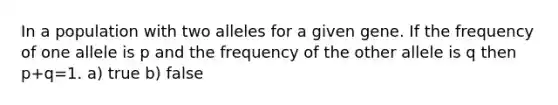 In a population with two alleles for a given gene. If the frequency of one allele is p and the frequency of the other allele is q then p+q=1. a) true b) false