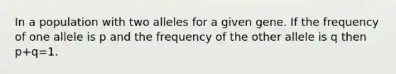 In a population with two alleles for a given gene. If the frequency of one allele is p and the frequency of the other allele is q then p+q=1.