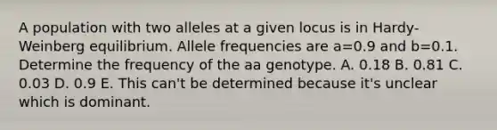 A population with two alleles at a given locus is in Hardy-Weinberg equilibrium. Allele frequencies are a=0.9 and b=0.1. Determine the frequency of the aa genotype. A. 0.18 B. 0.81 C. 0.03 D. 0.9 E. This can't be determined because it's unclear which is dominant.