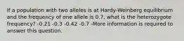 If a population with two alleles is at Hardy-Weinberg equilibrium and the frequency of one allele is 0.7, what is the heterozygote frequency? -0.21 -0.3 -0.42 -0.7 -More information is required to answer this question.