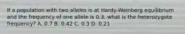 If a population with two alleles is at Hardy-Weinberg equilibrium and the frequency of one allele is 0.3, what is the heterozygote frequency? A. 0.7 B. 0.42 C. 0.3 D. 0.21